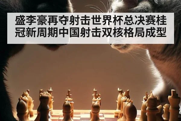 盛李豪再夺射击世界杯总决赛桂冠新周期中国射击双核格局成型